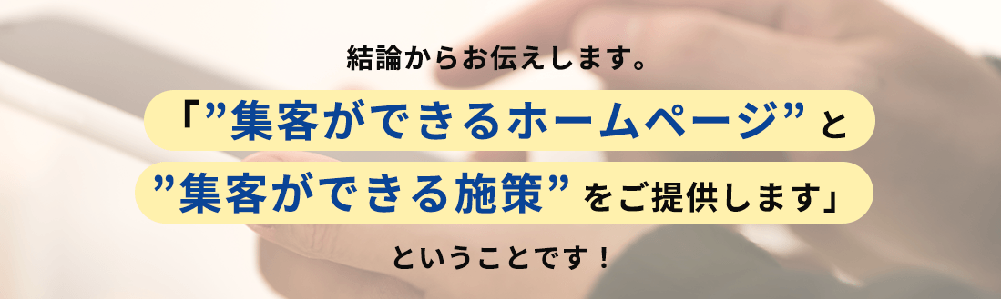 結論からお伝えします。「”集客ができるホームページ” と”集客ができる施策” をご提供します」ということです！