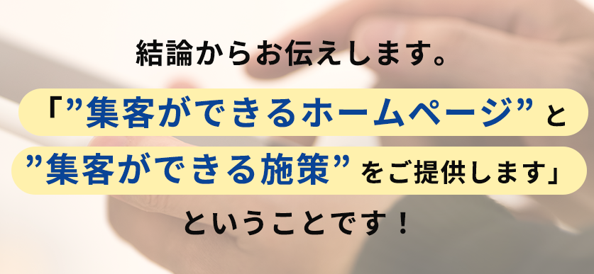 結論からお伝えします。「”集客ができるホームページ” と”集客ができる施策” をご提供します」ということです！